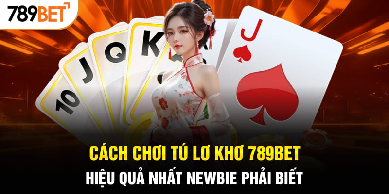 Cách Chơi Tú Lơ Khơ 789BET Hiệu Quả Nhất Newbie Phải Biết